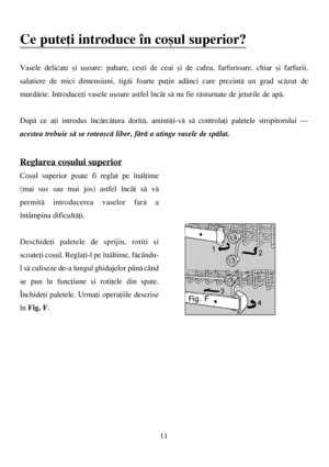 Page 1111
Ce puteþi introduce în coºul superior?
Vasele delicate ºi uºoare: pahare, ceºti de ceai ºi de cafea, farfurioare, chiar ºi farfurii,
salatiere de mici dimensiuni, tigãi foarte puþin adânci care prezintã un grad scãzut de
murdãrie. Introduceþi vasele uºoare astfel încât sã nu fie rãsturnate de jeturile de apã.
Dupã ce aþi introdus încãrcãtura doritã, amintiþi-vã sã controlaþi paletele stropitorului –
acestea trebuie sã se roteascã liber, fãrã a atinge vasele de spãlat.
Reglarea coºului superior
Coºul...