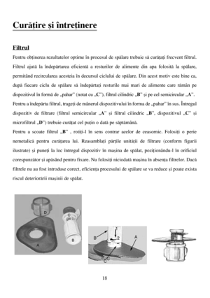 Page 18Curãþire ºi întreþinere
Filtrul
Pentru obþinerea rezultatelor optime în procesul de spãlare trebuie sã curãþaþi frecvent filtrul.
Filtrul ajutã la îndepãrtarea eficientã a resturilor de alimente din apa folositã la spãlare,
permitând recircularea acesteia în decursul ciclului de spãlare. Din acest motiv este bine ca,
dupã fiecare ciclu de spãlare sã îndepãrtaþi resturile mai mari de alimente care rãmân pe
dispozitivul în formã de „pahar” (notat cu „C”), filtrul cilindric „B” ºi pe cel semicircular „A”....