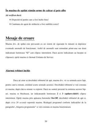 Page 2020
În maºina de spãlat rãmân urme de calcar ºi pete albe
Aþi verificat dacã: 
™Dispozitivul pentru sare a fost închis bine!
™Cantitatea de agent de strãlucire a fost stabilitã corect!
Mesaje de eroare 
Maºina dvs. de spãlat este prevazutã cu un sistem de siguranþã în mãsurã sã depisteze
eventuale anomalii de funcþionare. Astfel de anomalii sunt semnalate printr-una sau douã
indicatoare luminoase “G”care clipesc intermitent. Dacã aceste indicatoare au început sã
clipeascã, opriþi maºina ºi chemaþi...