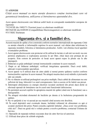 Page 33 !!! ATENÞIE
Citiþti acest manual cu mare atenþie deoarece conþine instrucþiuni care vã
garanteazã instalarea, utilizarea ºi întreþinerea aparatului dvs.
Acest aparat electrocasnic este fabricat astfel încât sã corespundã standardelor europene de
siguranþa:
73/23/CEE din 19/02/73 (Tensiuni joase) cu ulterioare modificãri
89/336/CEE din 03/05/89 (Compatibilitate Electromagneticã) cu ulterioare modificãri
97/17/EEC Etichetare
Siguranþa dvs. ºi a familiei dvs.
Aceastã maºinã de spãlat a fost construitã...