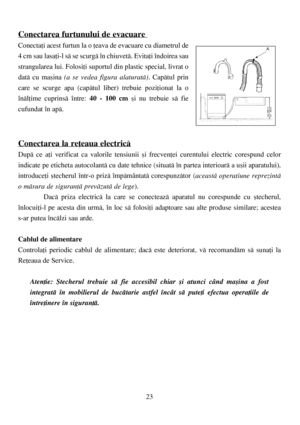 Page 2323
Conectarea furtunului de evacuare 
Conectaþi acest furtun la o þeava de evacuare cu diametrul de
4 cm sau lasaþi-l sã se scurgã în chiuvetã. Evitaþi îndoirea sau
strangularea lui. Folosiþi suportul din plastic special, livrat o
datã cu maºina (a se vedea figura alaturatã). Capãtul prin
care se scurge apa (capãtul liber) trebuie poziþionat la o
înãlþime cuprinsã între: 40 - 100 cmºi nu trebuie sã fie
cufundat în apã.
Conectarea la reþeaua electricã
Dupã ce aþi verificat ca valorile tensiunii ºi...