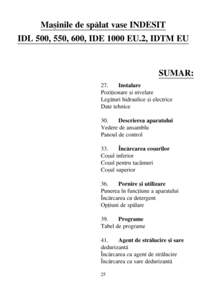 Page 2525
Maºinile de spãlat vase INDESIT
IDL 500, 550, 600, IDE 1000 EU.2, IDTM EU
SUMAR:
27.Instalare
Poziþionare ºi nivelare
Legãturi hidraulice ºi electrice
Date tehnice
30.Descrierea aparatului
Vedere de ansamblu
Panoul de control
33.Încãrcarea coºurilor
Coºul inferior
Coºul pentru tacâmuri
Coºul superior
36.Pornire ºi utilizare
Punerea în funcþiune a aparatului
Încãrcarea cu detergent
Opþiuni de spãlare
39.Programe
Tabel de programe
41.Agent de strãlucire ºi sare
dedurizantã
Încãrcarea cu agent de...