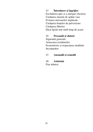 Page 2626
43Întreþinere ºi îngrijire
Excluderea apei ºi a energiei electrice
Curãþarea maºinii de spãlat vase
Evitarea mirosurilor neplãcute
Curãþarea braþelor de pulverizare
Curãþarea filtrelor
Dacã lipsiþi mai mult timp de acasã
45.Precauþii ºi sfaturi
Siguranþã generalã
Aruncarea reziduurilor
Economisire ºi respectarea mediului
înconjurãtor
47.Anomalii ºi remedii
48.Asistenþã
Fiºe tehnice
 