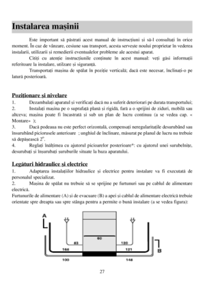 Page 2727
Instalarea maºinii
Este important sã pãstrati acest manual de instrucþiuni ºi sã-l consultaþi în orice
moment. În caz de vânzare, cesiune sau transport, acesta serveºte noului proprietar în vederea
instalarii, utilizarii ºi remedierii eventualelor probleme ale acestui aparat.
Citiþi cu atenþie instrucþiunile conþinute în acest manual: veþi gãsi informaþii
referitoare la instalare, utilzare ºi siguranþã.
Transportaþi maºina de spãlat în poziþie verticalã; dacã este necesar, înclinaþi-o pe
laturã...