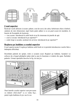 Page 3434
Coºul superior
Încãrcaþi vasele delicate ºi usoare: pahare, ceºti de ceai ºi de cafea, farfurioare chiar ºi farfurii,
salatiere de mici dimensiuni, tigãi foarte puþin adânci ºi cu un grad scazut de murdãrie, în
funcþie de Exemplele de încãrcare:
– vase uºoare: introduceþi-le astfel încât sã nu fie rãsturnate de jeturile de apã
– ceºti ºi cescuþe: introduceþi-le pe suporturi**
– cuþite lungi ºi ascuþite, tacâmuri de serviciu: introduceþi-le pe suporturi**
Reglarea pe înalþime a coºului superior
Coºul...