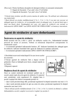 Page 4141
Observaþie: Pentru facilitarea dozajului de detergent trebuie sã cunoaºteþi urmatoarele:
• 1 lingurã de bucatarie: 15 gr. praf: circa 15 ml lichid;
• 1 linguriþã de bucatarie: 5 gr. praf: circa 5 ml lichid.
!Folosiþi doar produse specifice pentru maºina de spãlat vase. Nu utilizaþi sare alimentara
sau industrialã. 
! Dacã folosiþi un produs multifuncþional (2 în 1, 3 în 1, 4 în 1) nu mai este necesar sã
adãugaþi agent de strãlucire, vã recomandãm totuºi sã adaugaþi sare, în special dacã apa e
durã sau...