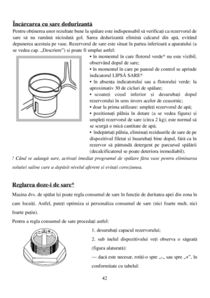 Page 4242
! Când se adaugã sare, activaþi imediat programul de spãlare fãra vase pentru eliminarea
soluþiei saline care a depãsit nivelul aferent ºi evitaþi coroziunea. 
Reglarea doze-i de sare*
Maºina dvs. de spãlat îºi poate regla consumul de sare în funcþie de duritatea apei din zona în
care locuiþi. Astfel, puteþi optimiza ºi personaliza consumul de sare (nici foarte mult, nici
foarte puþin).
Pentru a regla consumul de sare procedaþi astfel:
1. desurubaþi capacul rezervorului;
2. sub inelul dispozitivului...