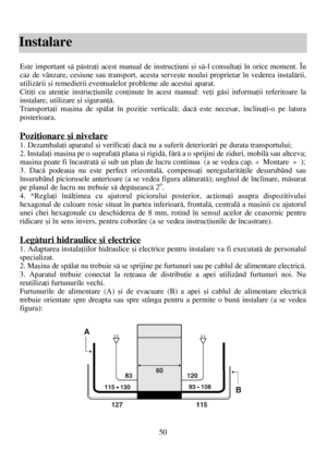 Page 5050
Instalare
Este important sã pãstraþi acest manual de instrucþiuni ºi sã-l consultaþi în orice moment. În
caz de vânzare, cesiune sau transport, acesta serveºte noului proprietar în vederea instalãrii,
utilizãrii ºi remedierii eventualelor probleme ale acestui aparat.
Citiþi cu atenþie instrucþiunile conþinute în acest manual: veþi gãsi informaþii referitoare la
instalare, utilizare ºi siguranþã.
Transportaþi maºina de spãlat în poziþie verticalã; dacã este necesar, înclinaþi-o pe latura
posterioara....