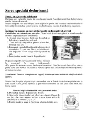 Page 66
Sarea, un ajutor de neînlocuit
Duritatea apei variazã în funcþie de zona în care locuiþi. Acest fapt contribuie la încrustarea
pãrþilor interne ale maºinii. 
Maºina de spãlat vase este echipatã cu un dispozitiv special care foloseºte sare dedurizantã ce
îmbunãtãþeºte modul de spãlare ºi evita posibilele daune cauzate de producerea calcarului.
Încãrcarea maºinii cu sare dedurizantã în dispozitivul aferent
Folosiþi doar sare dedurizantã specificã.Dispozitivul de sare este plasat în spatele coºului...