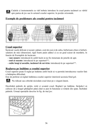 Page 5656
Cuþitele ºi instrumentele cu vârf trebuie introduse în coºul pentru tacâmuri cu vârful
spre partea de jos sau în sertarul coºului superior, în poziþie orizontalã.
Exemple de poziþionare ale coºului pentru tacâmuri
Coºul superior
Încãrcaþi vasele delicate ºi uºoare: pahare, ceºti de ceai ºi de cafea, farfurioare-chiar ºi farfurii,
salatiere de mici dimensiuni, tigãi foarte puþin adânci ºi cu un grad scãzut de murdãrie, în
funcþie de Exemplele de încãrcare:
- vase usoare:introduceþi-le astfel încât sã...