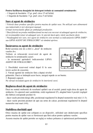 Page 6363
Pentru facilitarea dozajului de detergent trebuie sã cunoaºteþi urmãtoarele:
- 1 lingurã de bucãtãrie: 15 gr. praf: circa 15 ml lichid;
- 1 linguriþã de bucãtãrie: 5 gr. praf: circa 5 ml lichid.
Sare ºi agent de strãlucire
! Folosiþi doar produse specifice pentru maºina de spãlat vase. Nu utilizaþi sare alimentarã
sau industrialã ºi nici detergent manual.
Urmaþi instrucþiunile aflate pe ambalajul produselor. 
! Dacã folosiþi un produs multifuncþional nu mai este necesar sã adaugaþi agent de...