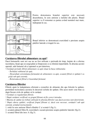 Page 6666
Pentru demontarea braþului superior este necesarã
deºurubarea, în sens antiorar a inelului din plastic. Braþul
superior va fi remontat cu partea având numãrul mai mare,
îndreptatã în sus.
Braþul inferior se demonteazã exercitând o presiune asupra
pãrþilor laterale ºi trageþi în sus.
Curãþarea filtrului alimentare cu apã*
Dacã furtunurile sunt noi sau nu au fost utilizate o perioadã de timp, înainte de a efectua
racordarea, lãsaþi apa sã curgã pânã se limpezeºte ºi se eliminã impuritãþile. În absenþa...