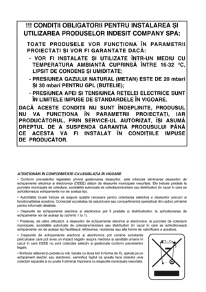 Page 73!!! CONDIÞII OBLIGATORII PENTRU INSTALAREA ªI
UTILIZAREA PRODUSELOR INDESIT COMPANY SPA:
TOATE PRODUSELE VOR FUNCÞIONA ÎN PARAMETRII
PROIECTAÞI ªI VOR FI GARANTATE DACÃ: 
- VOR FI INSTALATE ªI UTILIZATE ÎNTR-UN MEDIU CU
TEMPERATURA AMBIANTÃ CUPRINSÃ ÎNTRE 16-32 
OC,
LIPSIT DE CONDENS ªI UMIDITATE;
- PRESIUNEA GAZULUI NATURAL (METAN) ESTE DE 20 mbari
ªI 30 mbari PENTRU GPL (BUTELIE);
- PRESIUNEA APEI ªI TENSIUNEA REÞELEI ELECTRICE SUNT
ÎN LIMITELE IMPUSE DE STANDARDELE ÎN VIGOARE.
DACÃ ACESTE CONDIÞII NU...