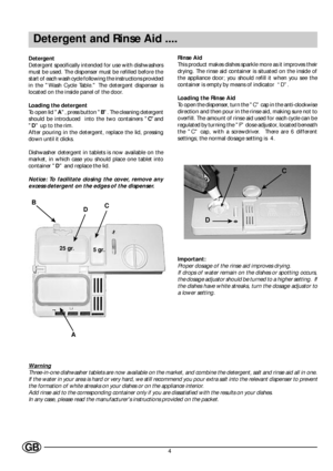 Page 64GB
Detergent and Rinse Aid ....
Detergent
Detergent specifically intended for use with dishwashers
must be used. The dispenser must be refilled before the
start of each wash cycle following the instructions provided
in the Wash Cycle Table. The detergent dispenser is
located on the inside panel of the door.
Loading the detergent
To open lid A, press button B. The cleaning detergent
should be introduced  into the two containers Cand
D up to the rim.
After pouring in the detergent, replace the lid,...