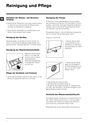 Page 2222
DE
Reinigung und Pflege 
Abstellen der Wasser- und Stromver-
sorgung
•	 Drehen	Sie	den	Wasserhahn	nach	jedem	Waschvorgang	
zu. Hierdurch wird der Verschleiß der Wasseranlage 
verringert und Wasserlecks vorgebeugt.
•	 Ziehen	Sie	den	Netzstecker	aus	der	Steckdose,	bevor	
Sie Ihren Waschvollautomaten reinigen.
Reinigung des Gerätes
Die Gehäuseteile und die Teile aus Gummi können mit 
einem mit warmer Spülmittellauge angefeuchteten Tuch 
gereinigt werden. Vermeiden Sie Löse- und Scheuermittel
Reinigung...