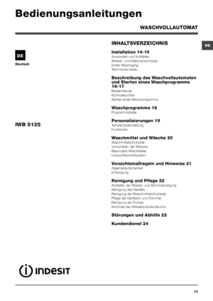 Page 13DE
13
Deutsch
INHALTSVERZEICHNIS
Installation 14-15
Auspacken und Aufstellen
Wasser- und Elektroanschlüsse
Erster Waschgang
Technische Daten
Beschreibung des Waschvollautomaten 
und Starten eines Waschprogramms 
16-17
Bedienblende
Kontrollleuchten
Starten eines Waschprogramms
Waschprogramme 18
Programmtabelle
Personalisierungen 19
Temperatureinstellung
Funktionen
Waschmittel und Wäsche 20
Waschmittelschublade
Vorsortieren der Wäsche
Besondere Wäscheteile
Unwuchtkontrollsystem
Vorsichtsmaßregeln und...