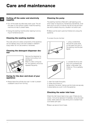 Page 1212
GB
Care and maintenance 
Cutting off the water and electricity 
supplies
• Turn off the water tap after every wash cycle. This will 
limit wear on the hydraulic system inside the washing 
machine and help to prevent leaks.
•  Unplug the washing machine when cleaning it and du-
ring all maintenance work.
Cleaning the washing machine
The outer parts and rubber components of the appliance 
can be cleaned using a soft cloth soaked in lukewarm 
soapy water. Do not use solvents or abrasives.
Cleaning the...