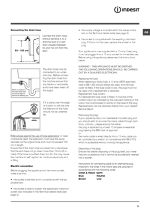 Page 3GB
3
Where it connects to  
the waste water pipe  
cut end off spigot or  
remove the blanking cap
Connecting the drain hose
 
Connect the drain hose, 
without bending it, to a 
draining duct or a wall 
drain situated between 
65 and 100 cm from the 
floor;
The drain hose may be 
connected to an under-
sink trap. Before connec-
ting the drain hose from 
the machine ensure that 
any blanks or removable 
ends have been taken off 
the spigot.  If it is place over the edge 
of a basin or sink be sure 
the...
