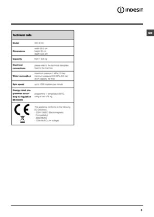 Page 5GB
5
Technical data
ModelIWC 6105
Dimensions width 59.5 cm
height 85 cm
depth 52,5 cm
Capacity from 1 to 6 kg 
Electrical 
connections please refer to the technical data plate 
fixed to the machine
Water connection maximum pressure 1 MPa (10 bar)
minimum pressure 0.05 MPa (0.5 bar)
drum capacity 46 litres
Spin speed up to 1000 rotations per minute
Energy rated pro-
grammes accor-
ding to regulation 
EN 60456 programme 1; temperature 60°C;
using a load of 6 kg.
This appliance conforms to the following 
EC...