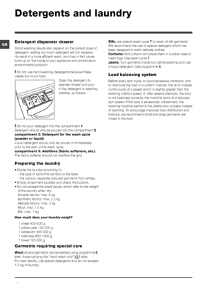 Page 1010
GB
Detergents and laundry
Detergent dispenser drawer
Good washing results also depend on the correct dose of 
detergent: adding too much detergent will not necessa-
rily result in a more efficient wash, and may in fact cause 
build up on the inside of your appliance and contribute to 
environmental pollution.
! Do not use hand washing detergents because these 
create too much foam. Open the detergent di-
spenser drawer and pour 
in the detergent or washing 
additive, as follows.
! Do not pour...