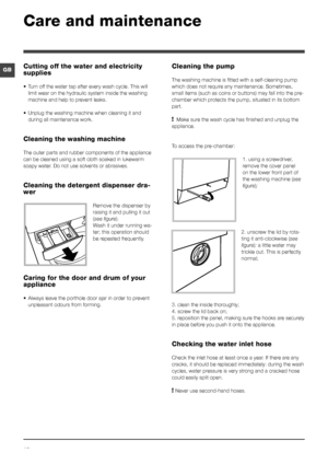 Page 1212
GB
Care and maintenance 
Cutting off the water and electricity 
supplies
• Turn off the water tap after every wash cycle. This will 
limit wear on the hydraulic system inside the washing 
machine and help to prevent leaks.
•  Unplug the washing machine when cleaning it and 
during all maintenance work.
Cleaning the washing machine
The outer parts and rubber components of the appliance 
can be cleaned using a soft cloth soaked in lukewarm 
soapy water. Do not use solvents or abrasives.
Cleaning the...