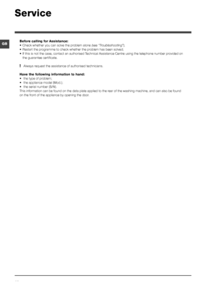 Page 1414
GB
Service
Before calling for Assistance:
•	Check whether you can solve the problem alone ( see “Troubleshooting”);
•  Restart the programme to check whether the problem has been solved;
•  If this is not the case, contact an authorised Technical Assistance Centre using the telephone number provided on 
the guarantee certificate.
! Always request the assistance of authorised technicians.
Have the following information to hand:
•  the type of problem;
•  the appliance model (Mod.);
•  the serial number...