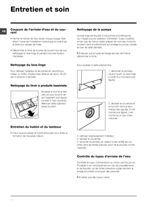 Page 2222
FR
Entretien et soin 
Coupure de l’arrivée d’eau et du cou-
rant
• Fermer le robinet de l’eau après chaque lavage. Cela 
réduit l’usure de l’installation hydraulique du lave-linge 
et évite tout danger de fuites. 
• Débrancher la fiche de la prise de courant lors de tout 
nettoyage du lave-linge et pendant tous les travaux 
d’entretien.
Nettoyage du lave-linge
Pour nettoyer l’extérieur et les parties en caoutchouc, 
utiliser un chiffon imbibé d’eau tiède et de savon. N’utili-
ser ni solvants ni...