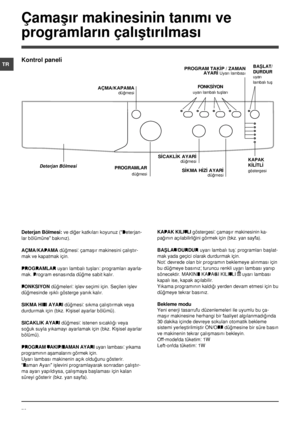 Page 7676
TR
Çamaþýr makinesinin tanýmý ve 
programlarýn çalýþtýrýlmasý
Deterjan Bölmesi: ve diðer katkýlarý koyunuz (“Deterjan-
lar bölümüne” bakýnýz).
AÇMA/KAPAMA düðmesi: çamaþýr makinesini çalýþtýr-
mak ve kapatmak için.
PROGRAMLAR uyarý lambalý tuþlarý: programlarý ayarla-
mak. Program esnasýnda düðme sabit kalýr.
FONKSÝYON düðmeleri: iþlev seçimi için. Seçilen iþlev 
düðmesinde ýþýklý gösterge yanýk kalýr.
SÝKMA HÝZÝ AYARÝ düðmesi: sýkma çalýþtýrmak veya 
durdurmak için (bkz. Kiþisel ayarlar bölümü)....