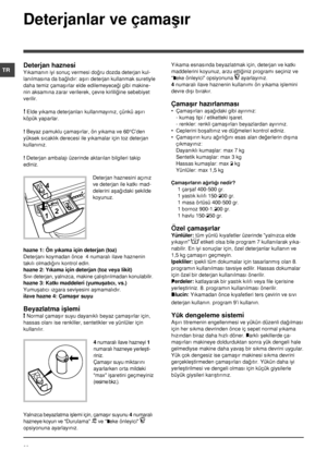 Page 8080
TR
Deterjanlar ve çamaþýr
Deterjan haznesi
Yýkamanýn iyi sonuç vermesi doðru dozda deterjan kul-
lanýlmasýna da baðlýdýr: aþýrý deterjan kullanmak suretiyle 
daha temiz çamaþýrlar elde edilemeyeceði gibi makine-
nin aksamýna zarar verilerek, çevre kirliliðine sebebiyet 
verilir.
! Elde yýkama deterjanlarý kullanmayýnýz, çünkü aþýrý 
köpük yaparlar.
! Beyaz pamuklu çamaþýrlar, ön yýkama ve 60°C’den 
yüksek sýcaklýk derecesi ile yýkamalar için toz deterjan 
kullanýnýz. 
! Deterjan ambalajý üzerinde...