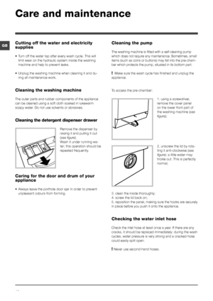 Page 1010
GB
Care and maintenance 
Cutting off the water and electricity 
supplies
• Turn off the water tap after every wash cycle. This will 
limit wear on the hydraulic system inside the washing 
machine and help to prevent leaks.
• Unplug the washing machine when cleaning it and du-
ring all maintenance work.
Cleaning the washing machine
The outer parts and rubber components of the appliance 
can be cleaned using a soft cloth soaked in lukewarm 
soapy water. Do not use solvents or abrasives.
Cleaning the...