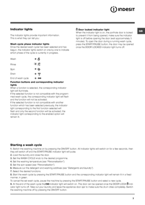 Page 7GB
7
Indicator lights
The indicator lights provide important information.
This is what they can tell you:
Wash cycle phase indicator lights
Once the desired wash cycle has been selected and has 
begun, the indicator lights switch on one by one to indicate 
which phase of the cycle is currently in progress.
Function buttons and corresponding indicator 
lights
When a function is selected, the corresponding indicator 
light will illuminate. 
If the selected function is not compatible with the program-
med...