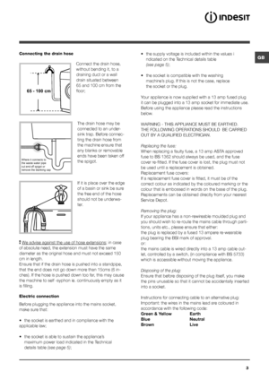 Page 3GB
3
Connecting the drain hose
 
Connect the drain hose, 
without bending it, to a 
draining duct or a wall 
drain situated between 
65 and 100 cm from the 
floor;
The drain hose may be 
connected to an under-
sink trap. Before connec-
ting the drain hose from 
the machine ensure that 
any blanks or removable 
ends have been taken off 
the spigot. 
If it is place over the edge 
of a basin or sink be sure 
the free end of the hose 
should not be underwa-
ter.
 
! We advise against the use of hose...