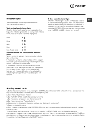 Page 7GB
7
Indicator lights
The indicator lights provide important information.
This is what they can tell you:
Wash cycle phase indicator lights
Once the desired wash cycle has been selected and has 
begun, the indicator lights switch on one by one to indicate 
which phase of the cycle is currently in progress.
Function buttons and corresponding indicator 
lights
When a function is selected, the corresponding indicator 
light will illuminate. 
If the selected function is not compatible with the program-
med...