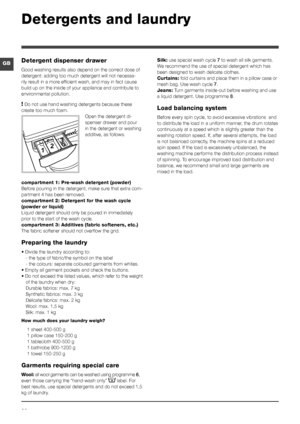 Page 2020
GB
Detergents and laundry
Detergent dispenser drawer
Good washing results also depend on the correct dose of 
detergent: adding too much detergent will not necessa-
rily result in a more efficient wash, and may in fact cause 
build up on the inside of your appliance and contribute to 
environmental pollution.
! Do not use hand washing detergents because these 
create too much foam.
Open the detergent di-
spenser drawer and pour 
in the detergent or washing 
additive, as follows.
compartment 1:...