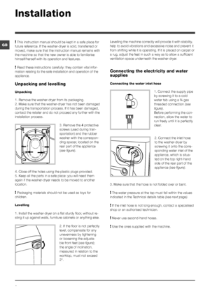 Page 22
GB
Installation
! This instruction manual should be kept in a safe place for 
future reference. If the washer-dryer is sold, transferred or 
moved, make sure that the instruction manual remains with 
the machine so that the new owner is able to familiarise 
himself/herself with its operation and features.
! Read these instructions carefully: they contain vital infor -
mation relating to the safe installation and operation of the 
appliance.
Unpacking and levelling
Unpacking
1. Remove the washer-dryer...