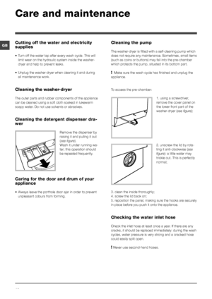 Page 1212
GB
Care and maintenance 
Cutting off the water and electricity 
supplies
• Turn off the water tap after every wash cycle. This will 
limit wear on the hydraulic system inside the washer-
dryer and help to prevent leaks.
•  Unplug the washer-dryer when cleaning it and during 
all maintenance work.
Cleaning the washer-dryer
The outer parts and rubber components of the appliance 
can be cleaned using a soft cloth soaked in lukewarm 
soapy water. Do not use solvents or abrasives.
Cleaning the detergent...