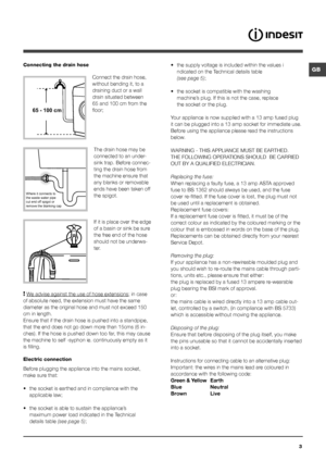 Page 3GB
3
Connecting the drain hose
 
Connect the drain hose, 
without bending it, to a 
draining duct or a wall 
drain situated between 
65 and 100 cm from the 
floor;The drain hose may be 
connected to an under-
sink trap. Before connec-
ting the drain hose from 
the machine ensure that 
any blanks or removable 
ends have been taken off 
the spigot. 
If it is place over the edge 
of a basin or sink be sure 
the free end of the hose 
should not be underwa -
ter.
 
! We advise against the use of hose...