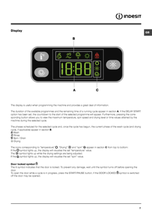 Page 7GB
7
Display
The display is useful when programming the machine and provides a great deal of information.
The duration of the available programmes and the remaining time of a running cycle appear in section A; if the DELAY START 
option has been set, the countdown to the start of the selected programme will appear. Furthermore, pressing the corre-
sponding button allows you to view the maximum temperature, spin speed and drying level or time values attained by the 
machine during the selected cycle.
The...