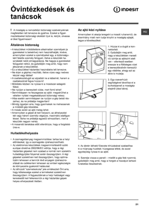 Page 21HU
21
Óvintézkedések és 
tanácsok
! A mosógép a nemzetközi biztonsági szabványoknak 
megfelelően lett tervezve és gyártva. Ezeket a figyel-
meztetéseket biztonsági okokból írjuk le, kérjük, olvassa 
el őket figyelmesen!
Általános biztonság
• A készüléket működtetésre alkalmatlan személyek (a 
gyerekeket is beleértve) nem használhatják, kivéve, 
amennyiben ezeket a személyeket egy, a biztonságu-
kért felelős személy felügyeli, illetve a készülék ha-
sználatát nekik elmagyarázza. Ne hagyja a gyerekeket...