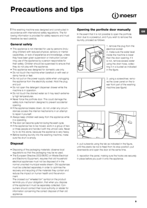 Page 9GB
9
Precautions and tips
Opening the porthole door manually
In the event that it is not possible to open the porthole 
door due to a powercut, and if you wish to remove the 
laundry, proceed as follows:
1. remove the plug from the 
electrical socket.
2. make sure the water level 
inside the machine is lower 
than the door opening; if it 
is not, remove excess water 
using the drain hose, collec-
ting it in a bucket as indicated 
in the figure.
3. using a screwdriver, remo-
ve the cover panel on the lo-...