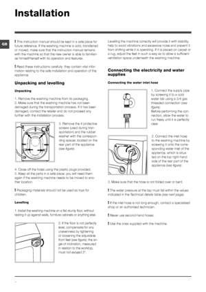 Page 22
GB
Installation
! This instruction manual should be kept in a safe place for 
future reference. If the washing machine is sold, transferred 
or moved, make sure that the instruction manual remains 
with the machine so that the new owner is able to familiari -
se himself/herself with its operation and features.
! Read these instructions carefully: they contain vital infor -
mation relating to the safe installation and operation of the 
appliance.
Unpacking and levelling
Unpacking
1. Remove the washing...