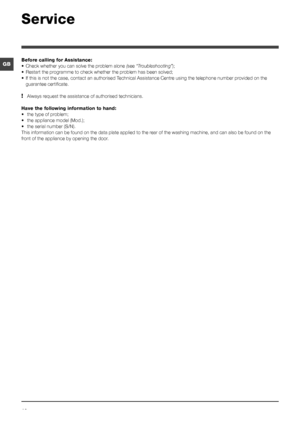 Page 1212
GB
Service
Before calling for Assistance:
•	Check whether you can solve the problem alone ( see “Troubleshooting”);
•	 Restart	the	programme	to	check	whether	the	problem	has	been	solved;
•	 If	this	is	not	the	case,	contact	an	authorised	Technical	Assistance	Centre	using	the	telephone	number	provided	on	the	 guarantee certificate.
! Always request the assistance of authorised technicians.
Have the following information to hand:
•	 the	type	of	problem;
•	 the	appliance	model	(Mod.);
•	 the	serial	number...