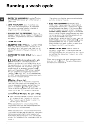 Page 66
GB
Running a wash cycle
1. SWITCH THE MACHINE ON. Press the  button; 
the START/PAUSE indicator light will flash slowly in a 
green colour.
2.  LOAD THE LAUNDRY. Open the porthole door. 
Load the laundry, making sure you do not exceed 
the maximum load value indicated in the table of 
programmes on the following page.
3.  MEASURE OUT THE DETERGENT. Pull out the 
detergent dispenser drawer and pour the detergent into 
the relevant compartments as described in  “Detergents 
and laundry”.
4. CLOSE THE...