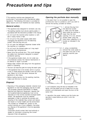 Page 11GB
11
Precautions and tips
! This washing machine was designed and
constructed in accordance with international safety
regulations. The following information is provided for
safety reasons and must therefore be read carefully.
General safety
• This appliance was designed for domestic use only.
• The washing machine must only be used by adults, in
accordance with the instructions provided in this manual.
• Do not touch the machine when barefoot or with
wet or damp hands or feet.
• Do not pull on the power...