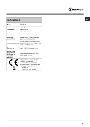 Page 5GB
5
Technical data
Model
IWE 7145
Dimensionswidth 59.5 cm
height 85 cm
depth 53,5 cm
Capacity
from 1 to 7 kg
Electrical
connectionsplease refer to the technical data
plate fixed to the machine
Water connectionsmaximum pressure 1 MPa (10 bar)
minimum pressure 0.05 MPa (0.5 bar)
drum capacity 52 litres
Spin speed
up to 1400 rotations per minute
Energy rated
programmes
according to
regulation
EN 60456programme 1; temperature 60°C;
using a load of 7 kg.
This appliance conforms to the
following EC...