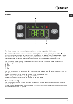 Page 7GB
7
Display
The display is useful when programming the machine and provides a great deal of information.
The duration of the available programmes and the remaining time of a running cycle appear in section A; if the
DELAY START option has been set, the countdown to the start of the selected programme will appear. Pressing
the relative button, the machine automatically displays the maximum temperature and spin speed values set for
the selected cycle, or the most recently-used settings if they are...