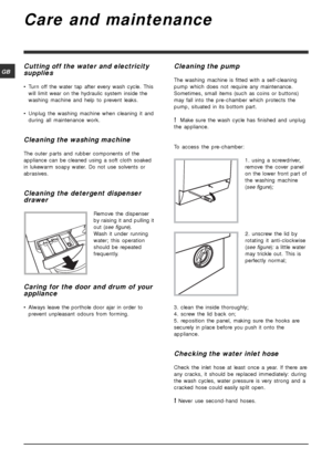 Page 1212
GB
Care and maintenance
Cutting off the water and electricity
supplies
• Turn off the water tap after every wash cycle. This
will limit wear on the hydraulic system inside the
washing machine and help to prevent leaks.
• Unplug the washing machine when cleaning it and
during all maintenance work.
Cleaning the washing machine
The outer parts and rubber components of the
appliance can be cleaned using a soft cloth soaked
in lukewarm soapy water. Do not use solvents or
abrasives.
Cleaning the detergent...