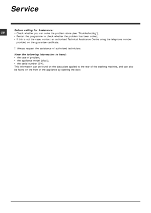 Page 1414
GB
Service
Before calling for Assistance:
•Check whether you can solve the problem alone (see “Troubleshooting”);
• Restart the programme to check whether the problem has been solved;
• If this is not the case, contact an authorised Technical Assistance Centre using the telephone number
provided on the guarantee certificate.
!Always request the assistance of authorised technicians.
Have the following information to hand:
• the type of problem;
• the appliance model (Mod.);
• the serial number (S/N)....