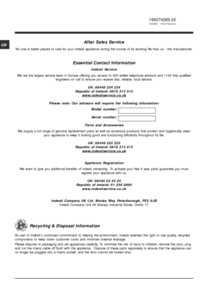 Page 1616
GB
195074265.02
04/2009  -  Xerox Fabriano
After Sales Service
No one is better placed to care for your Indesit appliance during the course of its working life than us - the manufacturer.
Essential Contact Information
Indesit Service
We are the largest service team in Europe offering you access to 400 skilled telephone advisors and 1100 fully qualified
engineers on call to ensure you receive fast, reliable, local service.
UK: 08448 224 224
Republic of Ireland: 0818 313 413
www.indesitservice.co.uk...