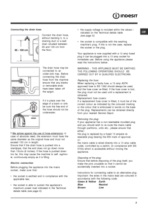 Page 3GB
3
Connecting the drain hose
Connect the drain hose,
without bending it, to a
draining duct or a wall
drain situated between
65 and 100 cm from
the floor;
The drain hose may be
connected to an
under-sink trap. Before
connecting the drain
hose from the machine
ensure that any blanks
or removable ends
have been taken off
the spigot.
If it is place over the
edge of a basin or sink
be sure the free end of
the hose should not be
underwater.
! We advise against the use of hose extensions; in
case of absolute...